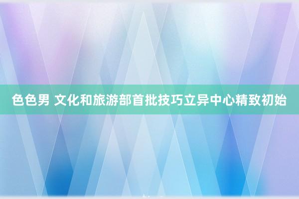 色色男 文化和旅游部首批技巧立异中心精致初始
