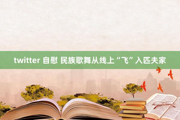 twitter 自慰 民族歌舞从线上“飞”入匹夫家