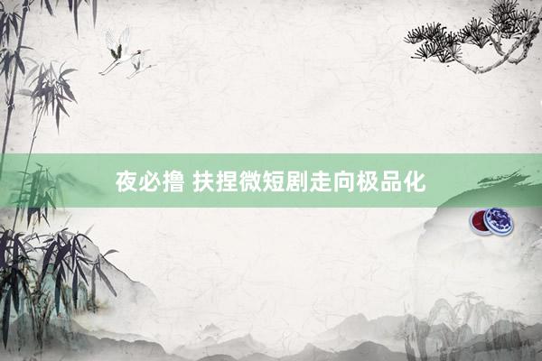 夜必撸 扶捏微短剧走向极品化