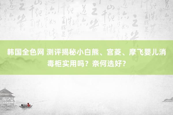 韩国全色网 测评揭秘小白熊、宫菱、摩飞婴儿消毒柜实用吗？奈何选好？