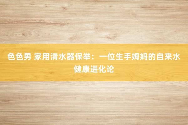 色色男 家用清水器保举：一位生手姆妈的自来水健康进化论