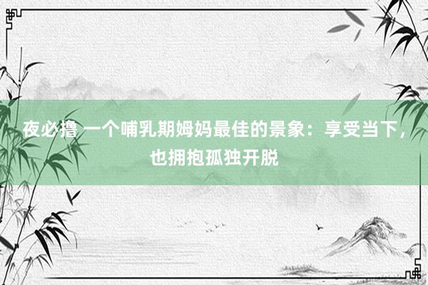 夜必撸 一个哺乳期姆妈最佳的景象：享受当下，也拥抱孤独开脱