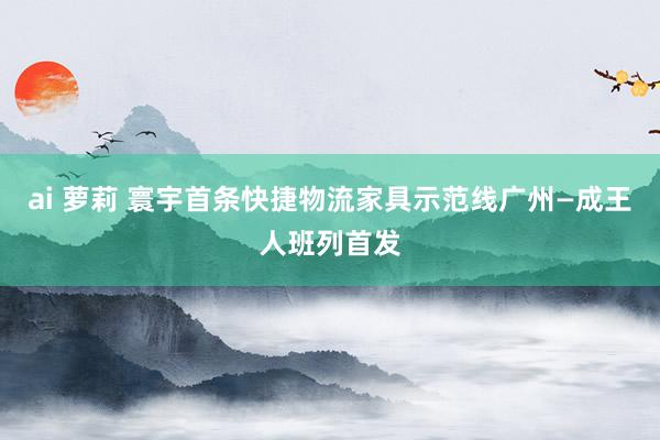 ai 萝莉 寰宇首条快捷物流家具示范线广州—成王人班列首发