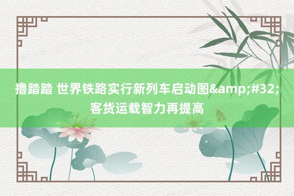 撸踏踏 世界铁路实行新列车启动图&#32;客货运载智力再提高