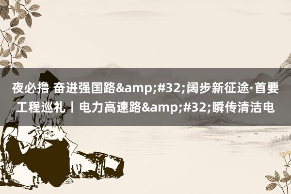 夜必撸 奋进强国路&#32;阔步新征途·首要工程巡礼丨电力高速路&#32;瞬传清洁电