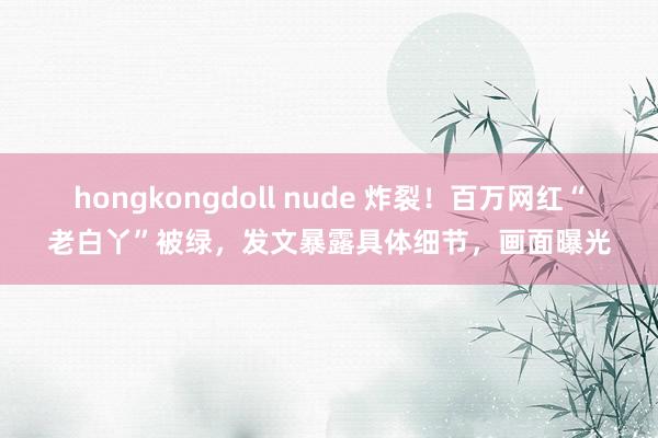 hongkongdoll nude 炸裂！百万网红“老白丫”被绿，发文暴露具体细节，画面曝光