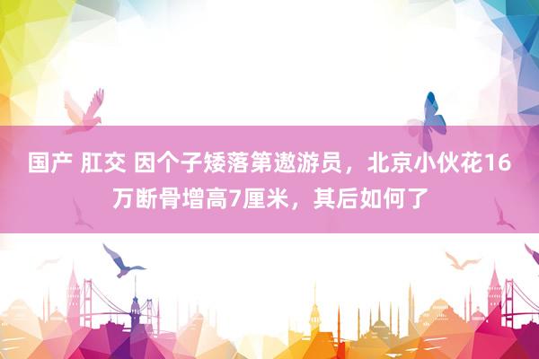 国产 肛交 因个子矮落第遨游员，北京小伙花16万断骨增高7厘米，其后如何了