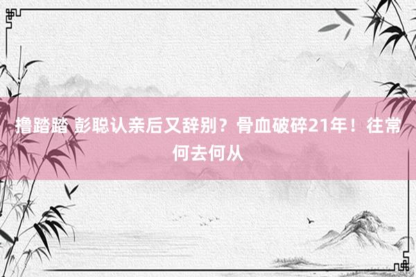 撸踏踏 彭聪认亲后又辞别？骨血破碎21年！往常何去何从