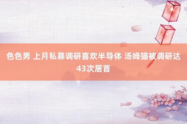 色色男 上月私募调研喜欢半导体 汤姆猫被调研达43次居首