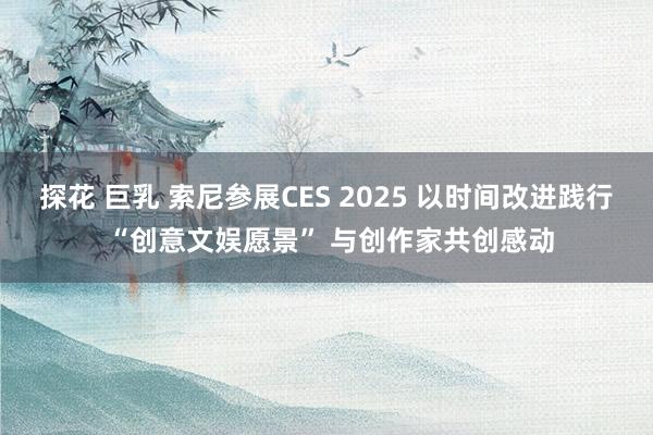 探花 巨乳 索尼参展CES 2025 以时间改进践行 “创意文娱愿景” 与创作家共创感动