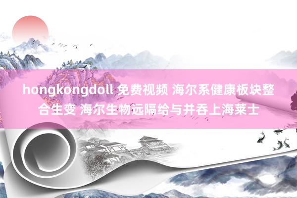 hongkongdoll 免费视频 海尔系健康板块整合生变 海尔生物远隔给与并吞上海莱士
