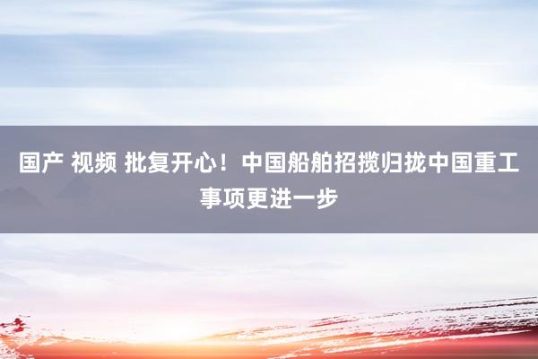 国产 视频 批复开心！中国船舶招揽归拢中国重工事项更进一步