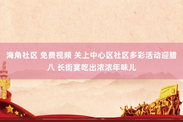 海角社区 免费视频 关上中心区社区多彩活动迎腊八 长街宴吃出浓浓年味儿