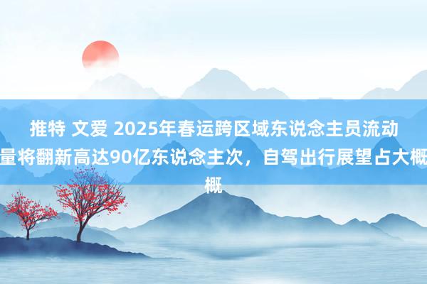 推特 文爱 2025年春运跨区域东说念主员流动量将翻新高达90亿东说念主次，自驾出行展望占大概