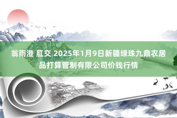 翁雨澄 肛交 2025年1月9日新疆绿珠九鼎农居品打算管制有限公司价钱行情