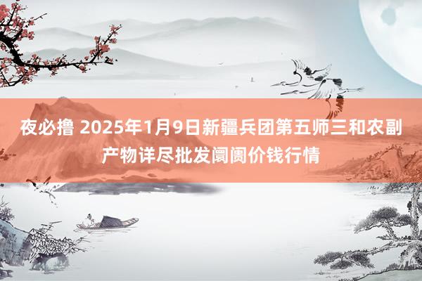 夜必撸 2025年1月9日新疆兵团第五师三和农副产物详尽批发阛阓价钱行情