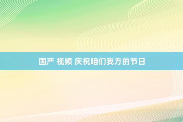国产 视频 庆祝咱们我方的节日