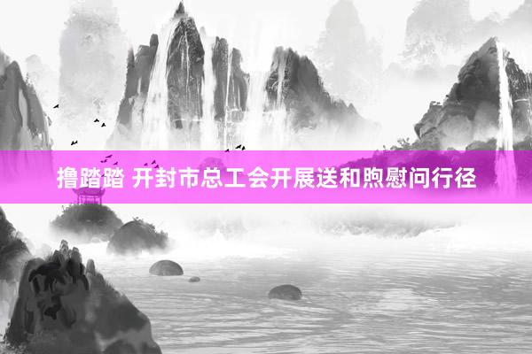 撸踏踏 开封市总工会开展送和煦慰问行径