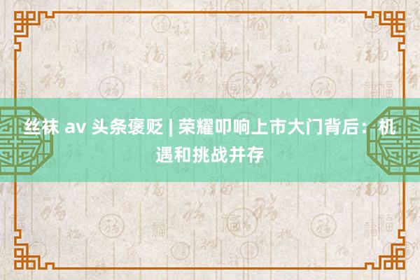 丝袜 av 头条褒贬 | 荣耀叩响上市大门背后：机遇和挑战并存