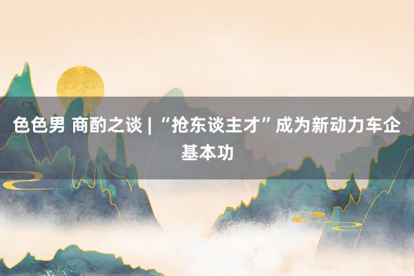 色色男 商酌之谈 | “抢东谈主才”成为新动力车企基本功