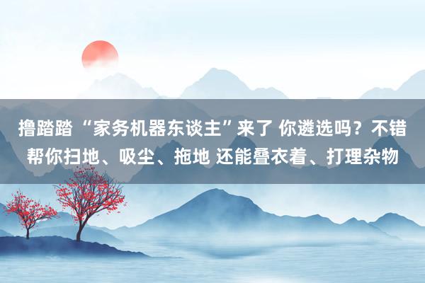 撸踏踏 “家务机器东谈主”来了 你遴选吗？不错帮你扫地、吸尘、拖地 还能叠衣着、打理杂物