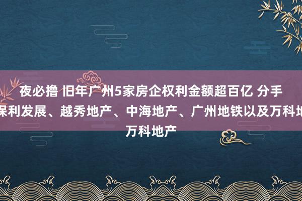 夜必撸 旧年广州5家房企权利金额超百亿 分手为保利发展、越秀地产、中海地产、广州地铁以及万科地产