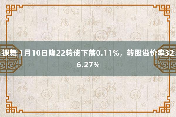裸舞 1月10日隆22转债下落0.11%，转股溢价率326.27%