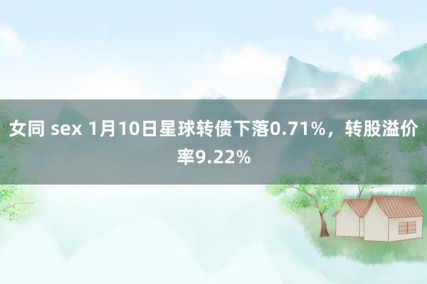 女同 sex 1月10日星球转债下落0.71%，转股溢价率9.22%