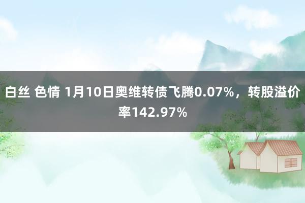 白丝 色情 1月10日奥维转债飞腾0.07%，转股溢价率142.97%