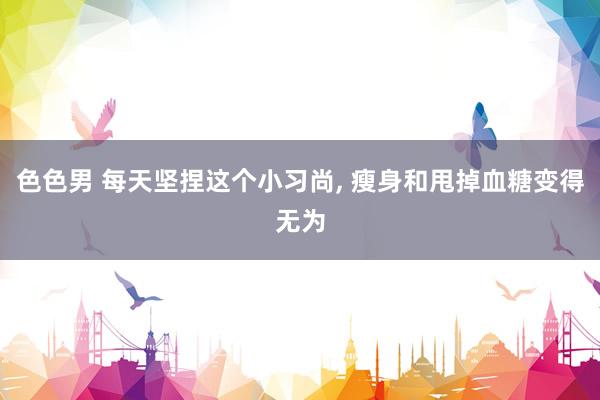 色色男 每天坚捏这个小习尚， 瘦身和甩掉血糖变得无为