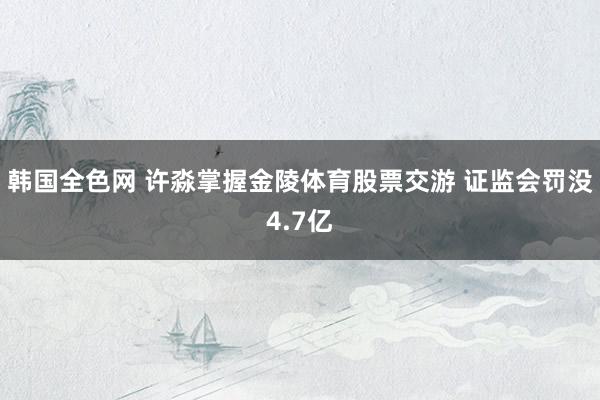 韩国全色网 许淼掌握金陵体育股票交游 证监会罚没4.7亿