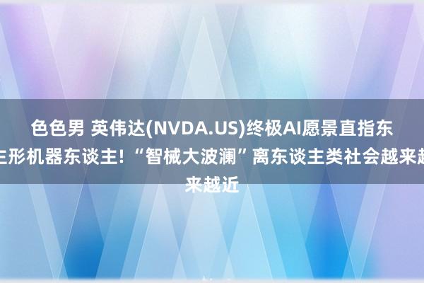 色色男 英伟达(NVDA.US)终极AI愿景直指东谈主形机器东谈主! “智械大波澜”离东谈主类社会越来越近