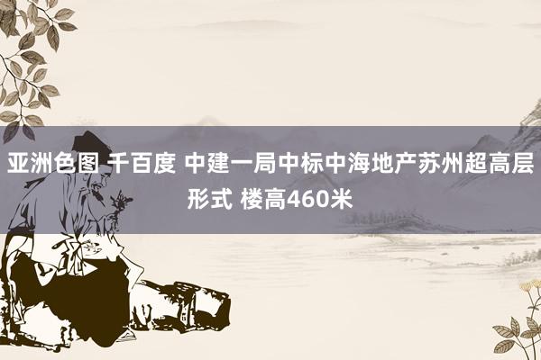 亚洲色图 千百度 中建一局中标中海地产苏州超高层形式 楼高460米
