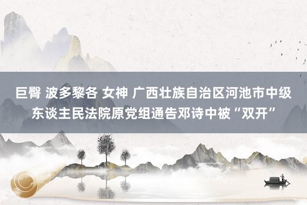 巨臀 波多黎各 女神 广西壮族自治区河池市中级东谈主民法院原党组通告邓诗中被“双开”