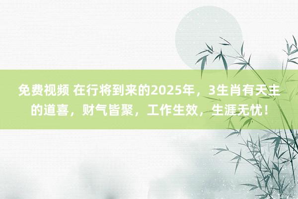 免费视频 在行将到来的2025年，3生肖有天主的道喜，财气皆聚，工作生效，生涯无忧！