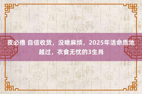 夜必撸 自信收货，没啥麻烦，2025年活命质地越过，衣食无忧的3生肖