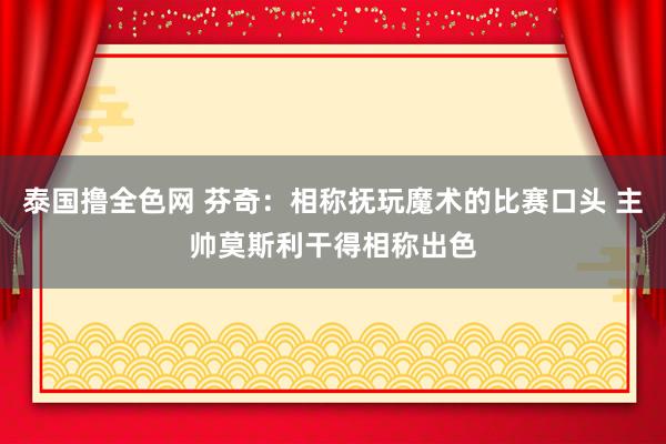 泰国撸全色网 芬奇:相称抚玩魔术的比赛口头 主帅莫斯利干得相称出色