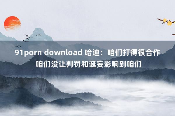 91porn download 哈迪：咱们打得很合作 咱们没让判罚和诞妄影响到咱们