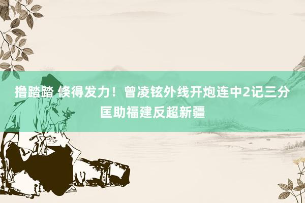 撸踏踏 倏得发力！曾凌铉外线开炮连中2记三分匡助福建反超新疆