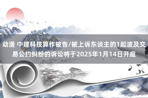 动漫 中建科技算作被告/被上诉东谈主的1起波及交易公约纠纷的诉讼将于2025年1月14日开庭