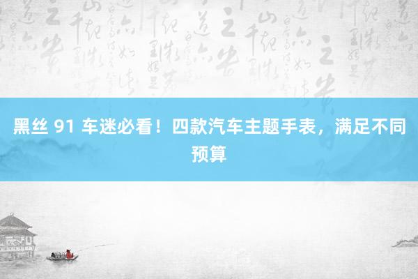 黑丝 91 车迷必看！四款汽车主题手表，满足不同预算