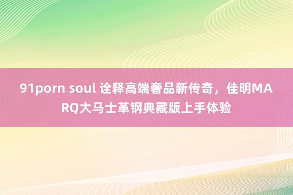 91porn soul 诠释高端奢品新传奇，佳明MARQ大马士革钢典藏版上手体验