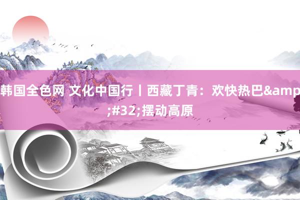 韩国全色网 文化中国行丨西藏丁青：欢快热巴&#32;摆动高原