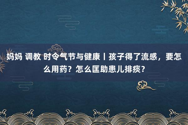 妈妈 调教 时令气节与健康丨孩子得了流感，要怎么用药？怎么匡助患儿排痰？