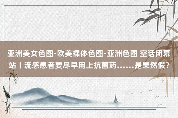 亚洲美女色图-欧美裸体色图-亚洲色图 空话闭幕站丨流感患者要尽早用上抗菌药……是果然假？