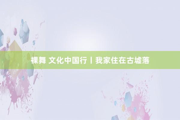 裸舞 文化中国行丨我家住在古墟落