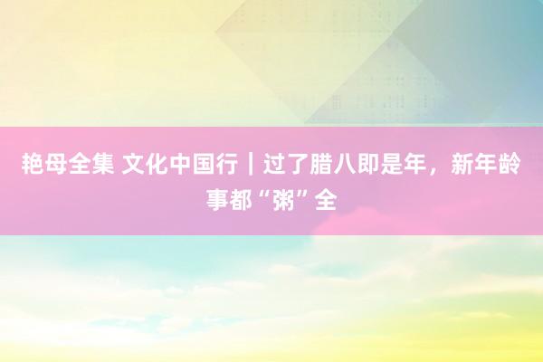 艳母全集 文化中国行｜过了腊八即是年，新年龄事都“粥”全