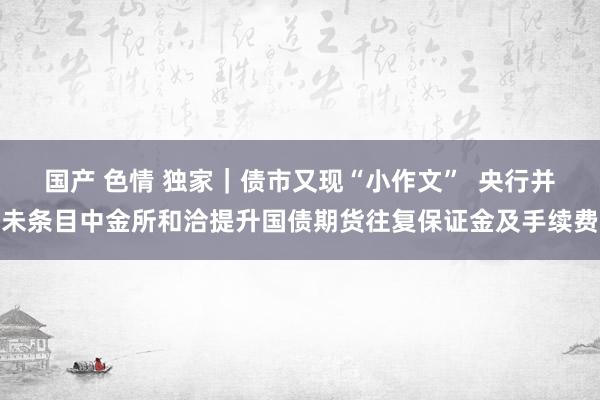 国产 色情 独家｜债市又现“小作文”  央行并未条目中金所和洽提升国债期货往复保证金及手续费