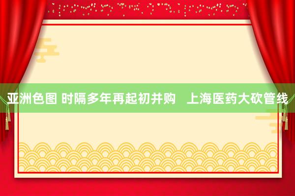 亚洲色图 时隔多年再起初并购   上海医药大砍管线