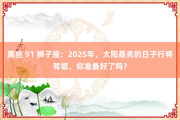 黑丝 91 狮子座：2025年，太阳最亮的日子行将驾临，你准备好了吗？